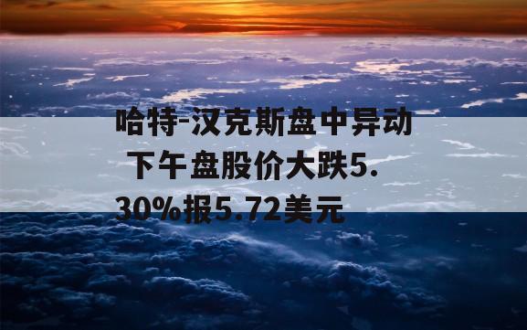 哈特-汉克斯盘中异动 下午盘股价大跌5.30%报5.72美元