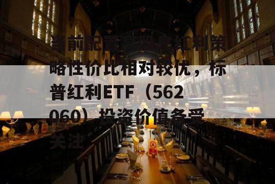 当前配置高股息红利策略性价比相对较优，标普红利ETF（562060）投资价值备受关注